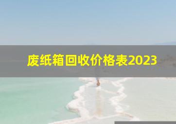 废纸箱回收价格表2023