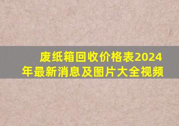 废纸箱回收价格表2024年最新消息及图片大全视频