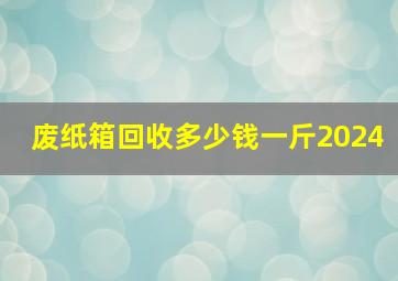 废纸箱回收多少钱一斤2024