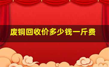 废铜回收价多少钱一斤费