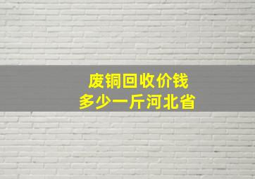 废铜回收价钱多少一斤河北省