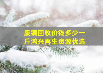 废铜回收价钱多少一斤鸿兴再生资源优选