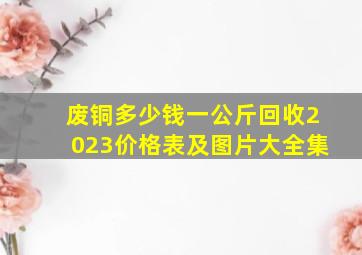 废铜多少钱一公斤回收2023价格表及图片大全集