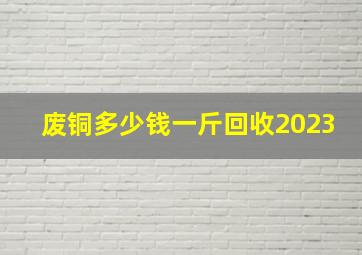 废铜多少钱一斤回收2023