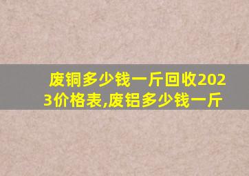 废铜多少钱一斤回收2023价格表,废铝多少钱一斤