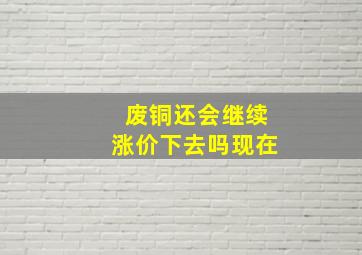 废铜还会继续涨价下去吗现在