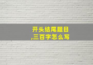 开头结尾题目,三百字怎么写