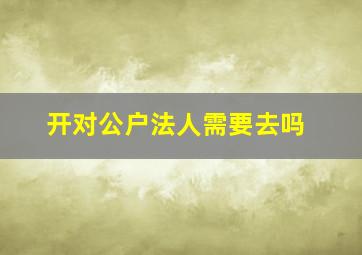 开对公户法人需要去吗