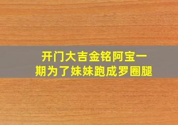 开门大吉金铭阿宝一期为了妹妹跑成罗圈腿