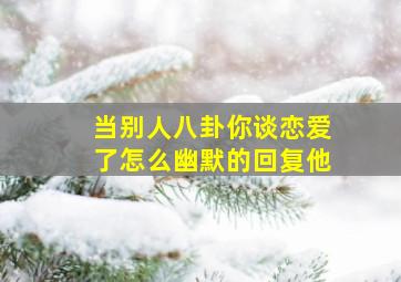 当别人八卦你谈恋爱了怎么幽默的回复他