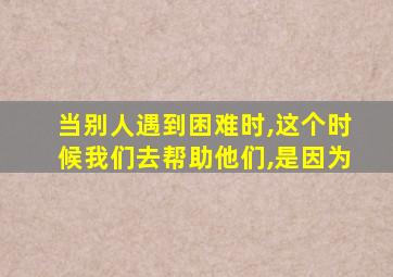 当别人遇到困难时,这个时候我们去帮助他们,是因为