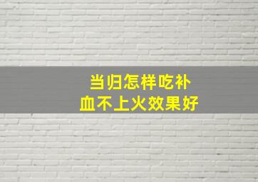 当归怎样吃补血不上火效果好