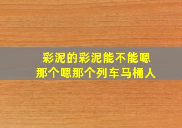 彩泥的彩泥能不能嗯那个嗯那个列车马桶人