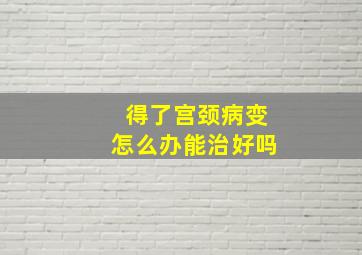 得了宫颈病变怎么办能治好吗