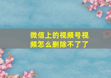 微信上的视频号视频怎么删除不了了