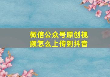 微信公众号原创视频怎么上传到抖音