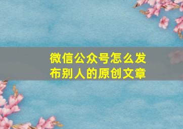 微信公众号怎么发布别人的原创文章