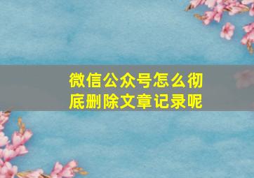 微信公众号怎么彻底删除文章记录呢