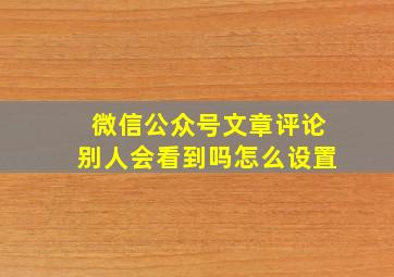 微信公众号文章评论别人会看到吗怎么设置