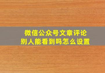 微信公众号文章评论别人能看到吗怎么设置