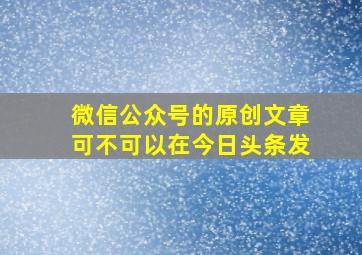 微信公众号的原创文章可不可以在今日头条发