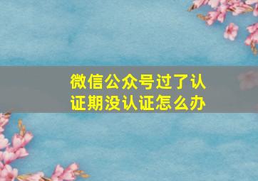 微信公众号过了认证期没认证怎么办