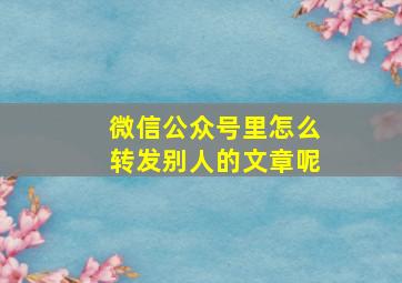 微信公众号里怎么转发别人的文章呢