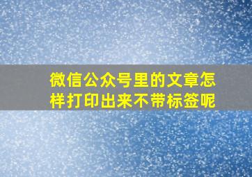 微信公众号里的文章怎样打印出来不带标签呢