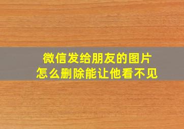 微信发给朋友的图片怎么删除能让他看不见