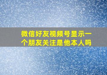 微信好友视频号显示一个朋友关注是他本人吗