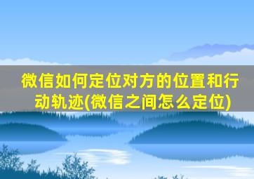 微信如何定位对方的位置和行动轨迹(微信之间怎么定位)