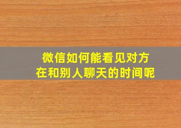 微信如何能看见对方在和别人聊天的时间呢