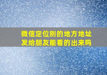 微信定位别的地方地址发给朋友能看的出来吗