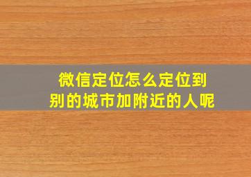 微信定位怎么定位到别的城市加附近的人呢