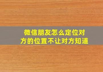 微信朋友怎么定位对方的位置不让对方知道