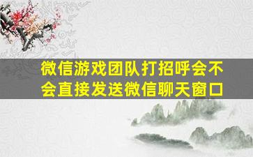 微信游戏团队打招呼会不会直接发送微信聊天窗口