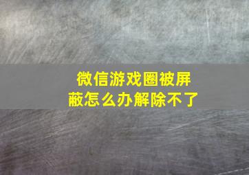 微信游戏圈被屏蔽怎么办解除不了