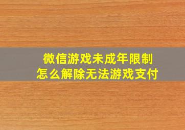 微信游戏未成年限制怎么解除无法游戏支付