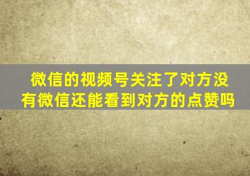 微信的视频号关注了对方没有微信还能看到对方的点赞吗