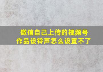 微信自己上传的视频号作品设铃声怎么设置不了