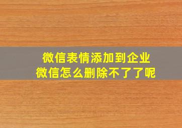 微信表情添加到企业微信怎么删除不了了呢