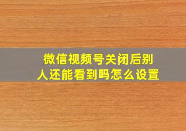 微信视频号关闭后别人还能看到吗怎么设置