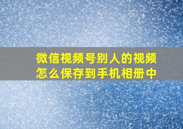 微信视频号别人的视频怎么保存到手机相册中