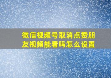 微信视频号取消点赞朋友视频能看吗怎么设置