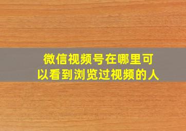 微信视频号在哪里可以看到浏览过视频的人