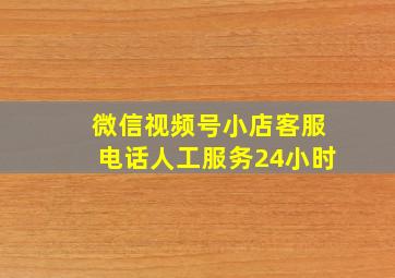 微信视频号小店客服电话人工服务24小时