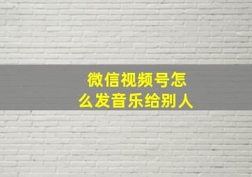 微信视频号怎么发音乐给别人