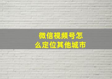 微信视频号怎么定位其他城市