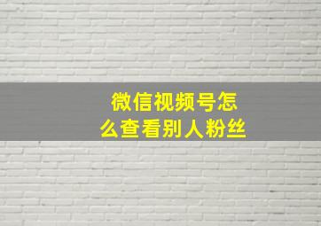 微信视频号怎么查看别人粉丝