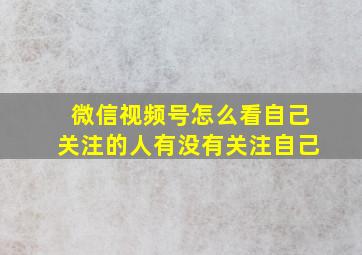 微信视频号怎么看自己关注的人有没有关注自己